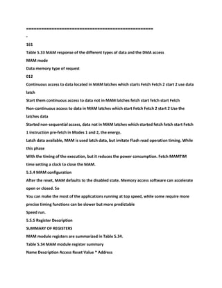 ==================================================
-
161
Table 5.33 MAM response of the different types of data and the DMA access
MAM mode
Data memory type of request
012
Continuous access to data located in MAM latches which starts Fetch Fetch 2 start 2 use data
latch
Start them continuous access to data not in MAM latches fetch start fetch start Fetch
Non-continuous access to data in MAM latches which start Fetch Fetch 2 start 2 Use the
latches data
Started non-sequential access, data not in MAM latches which started fetch fetch start Fetch
1 instruction pre-fetch in Modes 1 and 2, the energy.
Latch data available, MAM is used latch data, but imitate Flash read operation timing. While
this phase
With the timing of the execution, but it reduces the power consumption. Fetch MAMTIM
time setting a clock to close the MAM.
5.5.4 MAM configuration
After the reset, MAM defaults to the disabled state. Memory access software can accelerate
open or closed. So
You can make the most of the applications running at top speed, while some require more
precise timing functions can be slower but more predictable
Speed run.
5.5.5 Register Description
SUMMARY OF REGISTERS
MAM module registers are summarized in Table 5.34.
Table 5.34 MAM module register summary
Name Description Access Reset Value * Address
 