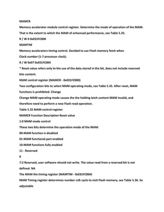 MAMCR
Memory accelerator module control register. Determine the mode of operation of the MAM.
That is the extent to which the MAM of enhanced performance, see Table 5.35.
R / W 0 0xE01FC000
MAMTIM
Memory accelerators timing control. Decided to use Flash memory fetch when
Clock number (1-7 processor clock).
R / W 0x07 0xE01FC004
* Reset value refers only to the use of the data stored in the bit, does not include reserved
bits content.
MAM control register (MAMCR - 0xE01FC000)
Two configuration bits to select MAM operating mode, see Table 5.35. After reset, MAM
functions is prohibited. Change
Change MAM operating mode causes the the holding latch content MAM invalid, and
therefore need to perform a new Flash read operation.
Table 5.35 MAM control register
MAMCR Function Description Reset value
1:0 MAM mode control
These two bits determine the operation mode of the MAM:
00-MAM function is disabled
01-MAM functional part enabled
10-MAM functions fully enabled
11 - Reserved
0
7:2 Reserved, user software should not write. The value read from a reserved bit is not
defined. NA
The MAM the timing register (MAMTIM - 0xE01FC004)
MAM Timing register determines number cclk cycle to visit Flash memory, see Table 5.36. So
adjustable
 