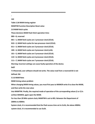 ==================================================
-
162
Table 5.36 MAM timing register
MAMTIM Function Description Reset value
2:0 MAM fetch cycles
These decisions MAM Flash fetch operation time:
000 = 0, reserved
001 = 1, MAM fetch cycles are 1 processor clock (CCLK).
010 = 2, MAM fetch cycles for two processor clock (CCLK).
011 = 3, MAM fetch cycles are 3 processor clock (CCLK).
100 = 4, MAM fetch cycles are 4 processor clock (cclk).
101 = 5, MAM fetch cycles are 5 processor clock (CCLK).
110 = 6, MAM fetch cycles are 6 processor clock (CCLK).
111 = 7, MAM fetch cycles are 7 processor clock (CCLK).
Warning: Incorrect settings can cause faulty operation of the device.
0x07
7:3 Reserved, user software should not write. The value read from a reserved bit is not
defined. NA
5.5.6 MAM Note
MAM timing values problem
When changing MAM timing values, you must first pass to MAMCR write 0 to close the MAM,
and then write the new value
Into MAMTIM. Finally, the required mode of operation of the corresponding values (1 or 2) is
written MAMCR, again open the MAM.
For less than 20 MHz system clock, MAMTIM is set to 001. Between the Department of
20MHz to 40MHz
System clock, it is recommended that the Flash access time set to 2cclk, the above 40MHz
system clock, it is recommended to use 3cclk.
 