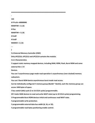 ==================================================
-
163
# If Fcclk <40000000
MAMTIM = 2; (3)
# Else
MAMTIM = 3; (4)
# Endif
# Endif
MAMCR = 2; (5)
...
}
5.6 External Memory Controller (EMC)
Only LPC2210, LPC2212 and LPC2214 contains the module.
5.6.1 Characteristics
� support static memory-mapped devices, including RAM, ROM, Flash, Burst ROM and some
external the I / O
Devices.
You can � asynchronous page mode read operation is asynchronous (non-clocked) memory
subsystem.
You can � Burst ROM device asynchronous burst mode read access.
Can be individually configured � memory group (Bank0 ~ Bank3), each the memory group can
access 16M bytes of space.
� bus switch (idle) cycle (1 to 16 CCLK cycles) programmable.
Of � static RAM devices to read and write WAIT state (up to 32 CCLK cycles) programming.
� Programmable Burst ROM devices initial and continuous read WAIT state.
� programmable write protection.
� programmable external data bus width (8, 16, or 32).
� programmable read bytes positioning enable control.
 