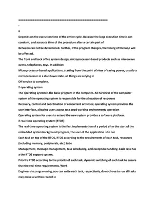 ==================================================
-
6
Depends on the execution time of the entire cycle. Because the loop execution time is not
constant, and accurate time of the procedure after a certain part of
Between can not be determined. Further, if the program changes, the timing of the loop will
be affected.
The front and back office system design, microprocessor-based products such as microwave
ovens, telephones, toys. In addition
Microprocessor-based applications, starting from the point of view of saving power, usually a
microprocessor in a shutdown state, all things are relying in
Off service to complete.
� operating system
The operating system is the basic program in the computer. All hardness of the computer
system of the operating system is responsible for the allocation of resources
Recovery, control and coordination of concurrent activities; operating system provides the
user interface, allowing users access to a good working environment; operation
Operating system for users to extend the new system provides a software platform.
� real-time operating system (RTOS)
The real-time operating system is the first implementation of a period after the start of the
embedded system background program, the user of the application is to run
Each task on top of the RTOS, RTOS according to the requirements of each task, resources
(including memory, peripherals, etc.) tube
Management, message management, task scheduling, and exception handling. Each task has
a the RTOS support system,
Priority RTOS according to the priority of each task, dynamic switching of each task to ensure
that the real-time requirements. Work
Engineers in programming, you can write each task, respectively, do not have to run all tasks
may make a written record in
 
