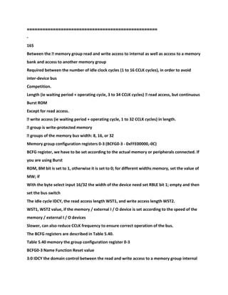 ==================================================
-
165
Between the � memory group read and write access to internal as well as access to a memory
bank and access to another memory group
Required between the number of idle clock cycles (1 to 16 CCLK cycles), in order to avoid
inter-device bus
Competition.
Length (ie waiting period + operating cycle, 3 to 34 CCLK cycles) � read access, but continuous
Burst ROM
Except for read access.
� write access (ie waiting period + operating cycle, 1 to 32 CCLK cycles) in length.
� group is write-protected memory
� groups of the memory bus width: 8, 16, or 32
Memory group configuration registers 0-3 (BCFG0-3 - 0xFFE00000,-0C)
BCFG register, we have to be set according to the actual memory or peripherals connected. If
you are using Burst
ROM, BM bit is set to 1, otherwise it is set to 0; for different widths memory, set the value of
MW; if
With the byte select input 16/32 the width of the device need set RBLE bit 1; empty and then
set the bus switch
The idle cycle IDCY, the read access length WST1, and write access length WST2.
WST1, WST2 value, if the memory / external I / O device is set according to the speed of the
memory / external I / O devices
Slower, can also reduce CCLK frequency to ensure correct operation of the bus.
The BCFG registers are described in Table 5.40.
Table 5.40 memory the group configuration register 0-3
BCFG0-3 Name Function Reset value
3:0 IDCY the domain control between the read and write access to a memory group internal
 