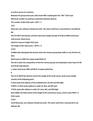 as well as access to a memory
Between the group and access other bank EMC needed given the "idle" CCLK cycle
Minimum number to avoid bus contention between devices.
The number of idle CCLK cycle = IDCY + 1
1111
Reserved, user software should not write. The value read from a reserved bit is not defined.
NA
The 9:5 WST1 the domain controls read access length (except of of Burst ROM continuous
read access). Read access
Asked to measure length CCLK cycle.
The length of the read access = WST1 + 3
11111
10 RBLE byte distinguish the devices when the memory group byte width or not, the bit is 0,
then
Read access to EMC the output pulled BLS3: 0;
This bit is when the composition of the the memory group consisting bytes select input 16-bit
and 32-bit wide devices
1, when read access EMC will BLS3: 0 output pulled low.
0
The 15:11 WST2 the domain control the length of the write access, write access length
consists of the following parts:
� CCLK cycles (the address of the establishment, CS, BLS and WE high)
� WST2 +1 CCLK cycles (address is valid, CS, BLS, and WE low)
� CCLK cycles (the address is valid, CS is low, BLS, and WE high)
Burst ROM, the field control of the length of the continuous access, and its value WST2 +1
CCLK cycles.
11111
16:23 Reserved, user software should not write. The value read from a reserved bit is not
defined. NA
 