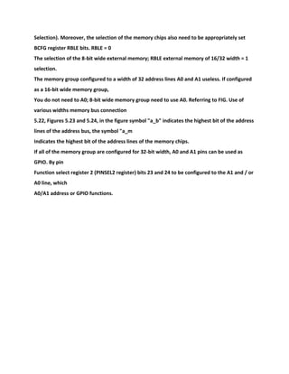 Selection). Moreover, the selection of the memory chips also need to be appropriately set
BCFG register RBLE bits. RBLE = 0
The selection of the 8-bit wide external memory; RBLE external memory of 16/32 width = 1
selection.
The memory group configured to a width of 32 address lines A0 and A1 useless. If configured
as a 16-bit wide memory group,
You do not need to A0; 8-bit wide memory group need to use A0. Referring to FIG. Use of
various widths memory bus connection
5.22, Figures 5.23 and 5.24, in the figure symbol "a_b" indicates the highest bit of the address
lines of the address bus, the symbol "a_m
Indicates the highest bit of the address lines of the memory chips.
If all of the memory group are configured for 32-bit width, A0 and A1 pins can be used as
GPIO. By pin
Function select register 2 (PINSEL2 register) bits 23 and 24 to be configured to the A1 and / or
A0 line, which
A0/A1 address or GPIO functions.
 