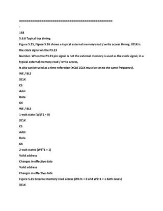 ==================================================
-
168
5.6.6 Typical bus timing
Figure 5.25, Figure 5.26 shows a typical external memory read / write access timing. XCLK is
the clock signal on the P3.23
Number. When the P3.23 pin signal is not the external memory is used as the clock signal, in a
typical external memory read / write access,
It also can be used as a time reference (XCLK CCLK must be set to the same frequency).
WE / BLS
XCLK
CS
Addr
Data
OE
WE / BLS
1 wait state (WST1 = 0)
XCLK
CS
Addr
Data
OE
2 wait states (WST1 = 1)
Valid address
Changes in effective data
Valid address
Changes in effective data
Figure 5.25 External memory read access (WST1 = 0 and WST1 = 1 both cases)
XCLK
 
