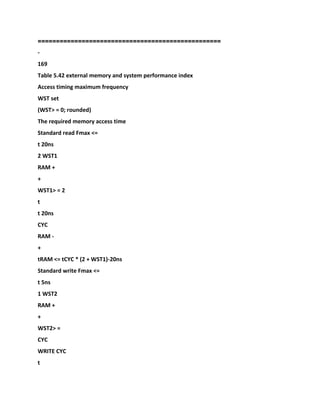 ==================================================
-
169
Table 5.42 external memory and system performance index
Access timing maximum frequency
WST set
(WST> = 0; rounded)
The required memory access time
Standard read Fmax <=
t 20ns
2 WST1
RAM +
+
WST1> = 2
t
t 20ns
CYC
RAM -
+
tRAM <= tCYC * (2 + WST1)-20ns
Standard write Fmax <=
t 5ns
1 WST2
RAM +
+
WST2> =
CYC
WRITE CYC
t
 