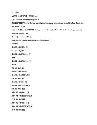 t - t + 5ns
tWRITE <= tCYC * (1 + WST2)-5ns
5.6.8 startup code relevant parts of
LPC2210/2212/2214 is the bus open type chip having a memory group of the four Bank, the
bus width can be
Is set to 8, 16 or 32. LPC2200 startup code in the packet bus initialization settings, such as
program listings 5.11
Shown (in startup.s files).
Program list 5.11 bus configuration initialization
ResetInit
LDR R0, = PINSEL2 (1)
IF: DEF: EN_CRP
LDR R1, = 0x0f814910 (2)
ELSE
LDR R1, = 0x0f814914 (3)
ENDIF
STR R1, [R0] (4)
LDR R0, = BCFG0 (5)
LDR R1, = 0x1000ffef (6)
STR R1, [R0] (7)
LDR R0, = BCFG1 (8)
LDR R1, = 0x1000ffef (9)
STR R1, [R0] (10)
; LDR R0, = BCFG2 (11)
; LDR R1, = 0x2000ffef (12)
; STR R1, [R0] (13)
; LDR R0, = BCFG3 (14)
; LDR R1, = 0x2000ffef (15)
; STR R1, [R0] (16)
 