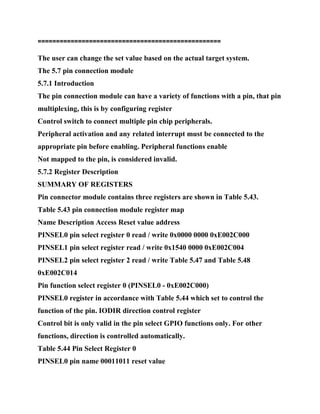 =================================================
=
The user can change the set value based on the actual target system.
The 5.7 pin connection module
5.7.1 Introduction
The pin connection module can have a variety of functions with a pin, that pin
multiplexing, this is by configuring register
Control switch to connect multiple pin chip peripherals.
Peripheral activation and any related interrupt must be connected to the
appropriate pin before enabling. Peripheral functions enable
Not mapped to the pin, is considered invalid.
5.7.2 Register Description
SUMMARY OF REGISTERS
Pin connector module contains three registers are shown in Table 5.43.
Table 5.43 pin connection module register map
Name Description Access Reset value address
PINSEL0 pin select register 0 read / write 0x0000 0000 0xE002C000
PINSEL1 pin select register read / write 0x1540 0000 0xE002C004
PINSEL2 pin select register 2 read / write Table 5.47 and Table 5.48
0xE002C014
Pin function select register 0 (PINSEL0 - 0xE002C000)
PINSEL0 register in accordance with Table 5.44 which set to control the
function of the pin. IODIR direction control register
Control bit is only valid in the pin select GPIO functions only. For other
functions, direction is controlled automatically.
Table 5.44 Pin Select Register 0
PINSEL0 pin name 00011011 reset value
 