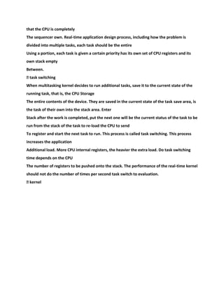 that the CPU is completely
The sequencer own. Real-time application design process, including how the problem is
divided into multiple tasks, each task should be the entire
Using a portion, each task is given a certain priority has its own set of CPU registers and its
own stack empty
Between.
� task switching
When multitasking kernel decides to run additional tasks, save it to the current state of the
running task, that is, the CPU Storage
The entire contents of the device. They are saved in the current state of the task save area, is
the task of their own into the stack area. Enter
Stack after the work is completed, put the next one will be the current status of the task to be
run from the stack of the task to re-load the CPU to send
To register and start the next task to run. This process is called task switching. This process
increases the application
Additional load. More CPU internal registers, the heavier the extra load. Do task switching
time depends on the CPU
The number of registers to be pushed onto the stack. The performance of the real-time kernel
should not do the number of times per second task switch to evaluation.
� kernel
 