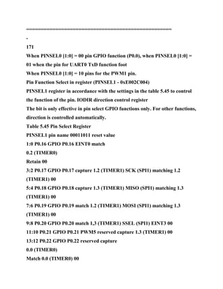 ==================================================
-
171
When PINSEL0 [1:0] = 00 pin GPIO function (P0.0), when PINSEL0 [1:0] =
01 when the pin for UART0 TxD function foot
When PINSEL0 [1:0] = 10 pins for the PWM1 pin.
Pin Function Select in register (PINSEL1 - 0xE002C004)
PINSEL1 register in accordance with the settings in the table 5.45 to control
the function of the pin. IODIR direction control register
The bit is only effective in pin select GPIO functions only. For other functions,
direction is controlled automatically.
Table 5.45 Pin Select Register
PINSEL1 pin name 00011011 reset value
1:0 P0.16 GPIO P0.16 EINT0 match
0.2 (TIMER0)
Retain 00
3:2 P0.17 GPIO P0.17 capture 1.2 (TIMER1) SCK (SPI1) matching 1.2
(TIMER1) 00
5:4 P0.18 GPIO P0.18 capture 1.3 (TIMER1) MISO (SPI1) matching 1.3
(TIMER1) 00
7:6 P0.19 GPIO P0.19 match 1.2 (TIMER1) MOSI (SPI1) matching 1.3
(TIMER1) 00
9:8 P0.20 GPIO P0.20 match 1,3 (TIMER1) SSEL (SPI1) EINT3 00
11:10 P0.21 GPIO P0.21 PWM5 reserved capture 1.3 (TIMER1) 00
13:12 P0.22 GPIO P0.22 reserved capture
0.0 (TIMER0)
Match 0.0 (TIMER0) 00
 