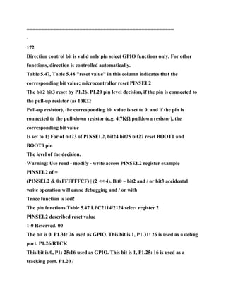 ==================================================
-
172
Direction control bit is valid only pin select GPIO functions only. For other
functions, direction is controlled automatically.
Table 5.47, Table 5.48 "reset value" in this column indicates that the
corresponding bit value; microcontroller reset PINSEL2
The bit2 bit3 reset by P1.26, P1.20 pin level decision, if the pin is connected to
the pull-up resistor (as 10KΩ
Pull-up resistor), the corresponding bit value is set to 0, and if the pin is
connected to the pull-down resistor (e.g. 4.7KΩ pulldown resistor), the
corresponding bit value
Is set to 1; For of bit23 of PINSEL2, bit24 bit25 bit27 reset BOOT1 and
BOOT0 pin
The level of the decision.
Warning: Use read - modify - write access PINSEL2 register example
PINSEL2 of =
(PINSEL2 & 0xFFFFFFCF) | (2 << 4). Bit0 ~ bit2 and / or bit3 accidental
write operation will cause debugging and / or with
Trace function is lost!
The pin functions Table 5.47 LPC2114/2124 select register 2
PINSEL2 described reset value
1:0 Reserved. 00
The bit is 0, P1.31: 26 used as GPIO. This bit is 1, P1.31: 26 is used as a debug
port. P1.26/RTCK
This bit is 0, P1: 25:16 used as GPIO. This bit is 1, P1.25: 16 is used as a
tracking port. P1.20 /
 