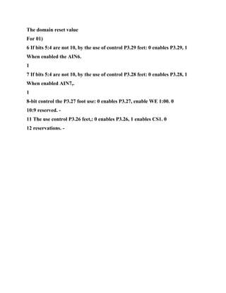 The domain reset value
For 01)
6 If bits 5:4 are not 10, by the use of control P3.29 feet: 0 enables P3.29, 1
When enabled the AIN6.
1
7 If bits 5:4 are not 10, by the use of control P3.28 feet: 0 enables P3.28, 1
When enabled AIN7,.
1
8-bit control the P3.27 foot use: 0 enables P3.27, enable WE 1:00. 0
10:9 reserved. -
11 The use control P3.26 feet,: 0 enables P3.26, 1 enables CS1. 0
12 reservations. -
 