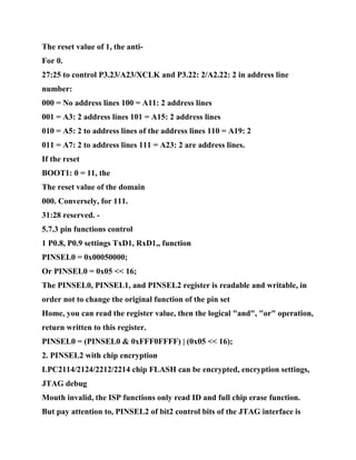 The reset value of 1, the anti-
For 0.
27:25 to control P3.23/A23/XCLK and P3.22: 2/A2.22: 2 in address line
number:
000 = No address lines 100 = A11: 2 address lines
001 = A3: 2 address lines 101 = A15: 2 address lines
010 = A5: 2 to address lines of the address lines 110 = A19: 2
011 = A7: 2 to address lines 111 = A23: 2 are address lines.
If the reset
BOOT1: 0 = 11, the
The reset value of the domain
000. Conversely, for 111.
31:28 reserved. -
5.7.3 pin functions control
1 P0.8, P0.9 settings TxD1, RxD1,, function
PINSEL0 = 0x00050000;
Or PINSEL0 = 0x05 << 16;
The PINSEL0, PINSEL1, and PINSEL2 register is readable and writable, in
order not to change the original function of the pin set
Home, you can read the register value, then the logical "and", "or" operation,
return written to this register.
PINSEL0 = (PINSEL0 & 0xFFF0FFFF) | (0x05 << 16);
2. PINSEL2 with chip encryption
LPC2114/2124/2212/2214 chip FLASH can be encrypted, encryption settings,
JTAG debug
Mouth invalid, the ISP functions only read ID and full chip erase function.
But pay attention to, PINSEL2 of bit2 control bits of the JTAG interface is
 