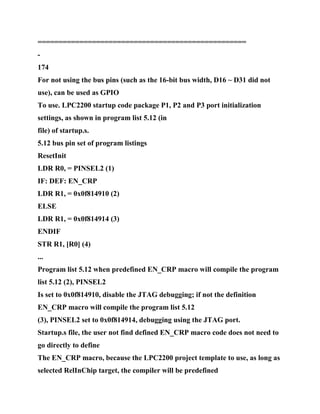 ==================================================
-
174
For not using the bus pins (such as the 16-bit bus width, D16 ~ D31 did not
use), can be used as GPIO
To use. LPC2200 startup code package P1, P2 and P3 port initialization
settings, as shown in program list 5.12 (in
file) of startup.s.
5.12 bus pin set of program listings
ResetInit
LDR R0, = PINSEL2 (1)
IF: DEF: EN_CRP
LDR R1, = 0x0f814910 (2)
ELSE
LDR R1, = 0x0f814914 (3)
ENDIF
STR R1, [R0] (4)
...
Program list 5.12 when predefined EN_CRP macro will compile the program
list 5.12 (2), PINSEL2
Is set to 0x0f814910, disable the JTAG debugging; if not the definition
EN_CRP macro will compile the program list 5.12
(3), PINSEL2 set to 0x0f814914, debugging using the JTAG port.
Startup.s file, the user not find defined EN_CRP macro code does not need to
go directly to define
The EN_CRP macro, because the LPC2200 project template to use, as long as
selected RelInChip target, the compiler will be predefined
 