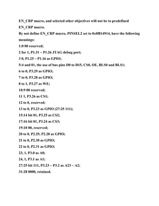 EN_CRP macro, and selected other objectives will not be to predefined
EN_CRP macro.
By not define EN_CRP macro, PINSEL2 set to 0x0f814914, have the following
meanings:
1:0 00 reserved;
2 for 1, P1.31 ~ P1.26 JTAG debug port;
3 0, P1.25 ~ P1.16 as GPIO;
5:4 and 01, the use of bus pins D0 to D15, CS0, OE, BLS0 and BLS1;
6 to 0, P3.29 as GPIO;
7 to 0, P3.28 as GPIO;
8 to 1, P3.27 as WE;
10:9 00 reserved;
11 1, P3.26 as CS1;
12 to 0, reserved;
13 to 0, P3.23 as GPIO (27:25 111);
15:14 bit 01, P3.25 as CS2;
17:16 bit 01, P3.24 as CS3;
19:18 00, reserved;
20 to 0, P2.29, P2.28 as GPIO;
21 to 0, P2.30 as GPIO;
22 to 0, P2.31 as GPIO;
23, 1, P3.0 as A0;
24, 1, P3.1 as A1;
27:25 bit 111, P3.23 ~ P3.2 as A23 ~ A2;
31:28 0000, retained.
 