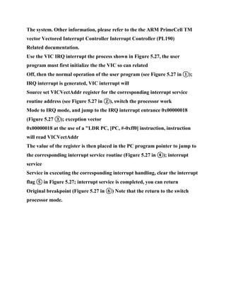 The system. Other information, please refer to the the ARM PrimeCell TM
vector Vectored Interrupt Controller Interrupt Controller (PL190)
Related documentation.
Use the VIC IRQ interrupt the process shown in Figure 5.27, the user
program must first initialize the the VIC so can related
Off, then the normal operation of the user program (see Figure 5.27 in ①);
IRQ interrupt is generated, VIC interrupt will
Source set VICVectAddr register for the corresponding interrupt service
routine address (see Figure 5.27 in ②), switch the processor work
Mode to IRQ mode, and jump to the IRQ interrupt entrance 0x00000018
(Figure 5.27 ③); exception vector
0x00000018 at the use of a "LDR PC, [PC, #-0xff0] instruction, instruction
will read VICVectAddr
The value of the register is then placed in the PC program pointer to jump to
the corresponding interrupt service routine (Figure 5.27 in ④); interrupt
service
Service in executing the corresponding interrupt handling, clear the interrupt
flag ⑤ in Figure 5.27; interrupt service is completed, you can return
Original breakpoint (Figure 5.27 in ⑥) Note that the return to the switch
processor mode.
 