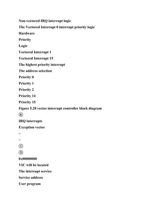Non-vectored IRQ interrupt logic
The Vectored Interrupt 0 interrupt priority logic
Hardware
Priority
Logic
Vectored Interrupt 1
Vectored Interrupt 15
The highest priority interrupt
The address selection
Priority 0
Priority 1
Priority 2
Priority 14
Priority 15
Figure 5.28 vector interrupt controller block diagram
④
IRQ interrupts
Exception vector
~
~
①
⑤
0x00000000
VIC will be located
The interrupt service
Service address
User program
 