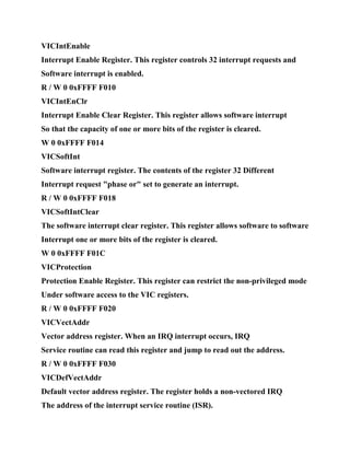 VICIntEnable
Interrupt Enable Register. This register controls 32 interrupt requests and
Software interrupt is enabled.
R / W 0 0xFFFF F010
VICIntEnClr
Interrupt Enable Clear Register. This register allows software interrupt
So that the capacity of one or more bits of the register is cleared.
W 0 0xFFFF F014
VICSoftInt
Software interrupt register. The contents of the register 32 Different
Interrupt request "phase or" set to generate an interrupt.
R / W 0 0xFFFF F018
VICSoftIntClear
The software interrupt clear register. This register allows software to software
Interrupt one or more bits of the register is cleared.
W 0 0xFFFF F01C
VICProtection
Protection Enable Register. This register can restrict the non-privileged mode
Under software access to the VIC registers.
R / W 0 0xFFFF F020
VICVectAddr
Vector address register. When an IRQ interrupt occurs, IRQ
Service routine can read this register and jump to read out the address.
R / W 0 0xFFFF F030
VICDefVectAddr
Default vector address register. The register holds a non-vectored IRQ
The address of the interrupt service routine (ISR).
 