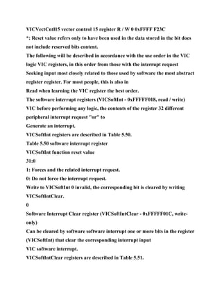VICVectCntl15 vector control 15 register R / W 0 0xFFFF F23C
*: Reset value refers only to have been used in the data stored in the bit does
not include reserved bits content.
The following will be described in accordance with the use order in the VIC
logic VIC registers, in this order from those with the interrupt request
Seeking input most closely related to those used by software the most abstract
register register. For most people, this is also in
Read when learning the VIC register the best order.
The software interrupt registers (VICSoftInt - 0xFFFFF018, read / write)
VIC before performing any logic, the contents of the register 32 different
peripheral interrupt request "or" to
Generate an interrupt.
VICSoftInt registers are described in Table 5.50.
Table 5.50 software interrupt register
VICSoftInt function reset value
31:0
1: Forces and the related interrupt request.
0: Do not force the interrupt request.
Write to VICSoftInt 0 invalid, the corresponding bit is cleared by writing
VICSoftIntClear.
0
Software Interrupt Clear register (VICSoftIntClear - 0xFFFFF01C, write-
only)
Can be cleared by software software interrupt one or more bits in the register
(VICSoftInt) that clear the corresponding interrupt input
VIC software interrupt.
VICSoftIntClear registers are described in Table 5.51.
 