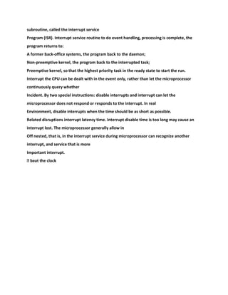 subroutine, called the interrupt service
Program (ISR). Interrupt service routine to do event handling, processing is complete, the
program returns to:
A former back-office systems, the program back to the daemon;
Non-preemptive kernel, the program back to the interrupted task;
Preemptive kernel, so that the highest priority task in the ready state to start the run.
Interrupt the CPU can be dealt with in the event only, rather than let the microprocessor
continuously query whether
Incident. By two special instructions: disable interrupts and interrupt can let the
microprocessor does not respond or responds to the interrupt. In real
Environment, disable interrupts when the time should be as short as possible.
Related disruptions interrupt latency time. Interrupt disable time is too long may cause an
interrupt lost. The microprocessor generally allow in
Off nested, that is, in the interrupt service during microprocessor can recognize another
interrupt, and service that is more
Important interrupt.
� beat the clock
 