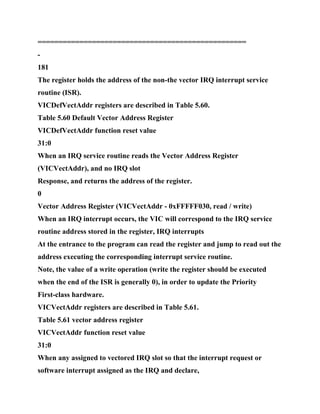 ==================================================
-
181
The register holds the address of the non-the vector IRQ interrupt service
routine (ISR).
VICDefVectAddr registers are described in Table 5.60.
Table 5.60 Default Vector Address Register
VICDefVectAddr function reset value
31:0
When an IRQ service routine reads the Vector Address Register
(VICVectAddr), and no IRQ slot
Response, and returns the address of the register.
0
Vector Address Register (VICVectAddr - 0xFFFFF030, read / write)
When an IRQ interrupt occurs, the VIC will correspond to the IRQ service
routine address stored in the register, IRQ interrupts
At the entrance to the program can read the register and jump to read out the
address executing the corresponding interrupt service routine.
Note, the value of a write operation (write the register should be executed
when the end of the ISR is generally 0), in order to update the Priority
First-class hardware.
VICVectAddr registers are described in Table 5.61.
Table 5.61 vector address register
VICVectAddr function reset value
31:0
When any assigned to vectored IRQ slot so that the interrupt request or
software interrupt assigned as the IRQ and declare,
 