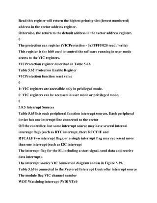 Read this register will return the highest priority slot (lowest numbered)
address in the vector address register.
Otherwise, the return to the default address in the vector address register.
0
The protection can register (VICProtection - 0xFFFFF020 read / write)
This register is the bit0 used to control the software running in user mode
access to the VIC registers.
VICProtection register described in Table 5.62.
Table 5.62 Protection Enable Register
VICProtection function reset value
0
1: VIC registers are accessible only in privileged mode.
0: VIC registers can be accessed in user mode or privileged mode.
0
5.8.5 Interrupt Sources
Table 5.63 lists each peripheral function interrupt sources. Each peripheral
device has one interrupt line connected to the vector
Off the controller, but some interrupt source may have several internal
interrupt flags (such as RTC interrupt, there RTCCIF and
RTCALF two interrupt flag), or a single interrupt flag may represent more
than one interrupt (such as I2C interrupt
The interrupt flag for the SI, including a start signal, send data and receive
data interrupt).
The interrupt source VIC connection diagram shown in Figure 5.29.
Table 5.63 is connected to the Vectored Interrupt Controller interrupt source
The module flag VIC channel number
WDT Watchdog interrupt (WDINT) 0
 