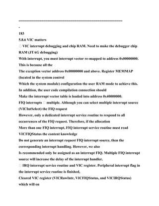 ==================================================
-
183
5.8.6 VIC matters
� VIC interrupt debugging and chip RAM. Need to make the debugger chip
RAM (JTAG debugging)
With interrupt, you must interrupt vector re-mapped to address 0x00000000.
This is because all the
The exception vector address 0x00000000 and above. Register MEMMAP
(located in the system control
Which the system module) configuration the user RAM mode to achieve this.
In addition, the user code compilation connection should
Make the interrupt vector table is loaded into address 0x40000000.
FIQ interrupts � multiple. Although you can select multiple interrupt source
(VICIntSelect) the FIQ request
However, only a dedicated interrupt service routine to respond to all
occurrences of the FIQ request. Therefore, if the allocation
More than one FIQ interrupt, FIQ interrupt service routine must read
VICFIQStatus the content knowledge
Do not generate an interrupt request FIQ interrupt source, then the
corresponding interrupt handling. However, we also
Is recommended only be assigned as an interrupt FIQ. Multiple FIQ interrupt
source will increase the delay of the interrupt handler.
� IRQ interrupt service routine and VIC register. Peripheral interrupt flag in
the interrupt service routine is finished,
Cleared VIC register (VICRawIntr, VICFIQStatus, and VICIRQStatus)
which will on
 