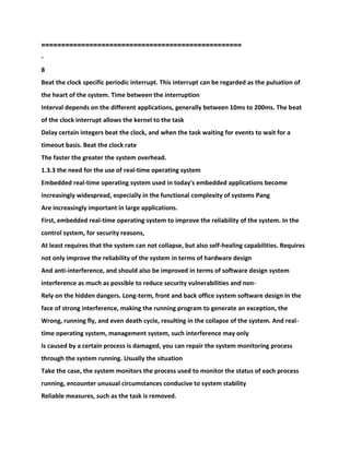 ===================================
===============
-
8
Beat the clock specific periodic interrupt. This interrupt can be regarded as the pulsation of
the heart of the system. Time between the interruption
Interval depends on the different applications, generally between 10ms to 200ms. The beat
of the clock interrupt allows the kernel to the task
Delay certain integers beat the clock, and when the task waiting for events to wait for a
timeout basis. Beat the clock rate
The faster the greater the system overhead.
1.3.3 the need for the use of real-time operating system
Embedded real-time operating system used in today's embedded applications become
increasingly widespread, especially in the functional complexity of systems Pang
Are increasingly important in large applications.
First, embedded real-time operating system to improve the reliability of the system. In the
control system, for security reasons,
At least requires that the system can not collapse, but also self-healing capabilities. Requires
not only improve the reliability of the system in terms of hardware design
And anti-interference, and should also be improved in terms of software design system
interference as much as possible to reduce security vulnerabilities and non-
Rely on the hidden dangers. Long-term, front and back office system software design in the
face of strong interference, making the running program to generate an exception, the
Wrong, running fly, and even death cycle, resulting in the collapse of the system. And real-
time operating system, management system, such interference may only
Is caused by a certain process is damaged, you can repair the system monitoring process
through the system running. Usually the situation
Take the case, the system monitors the process used to monitor the status of each process
running, encounter unusual circumstances conducive to system stability
Reliable measures, such as the task is removed.
 