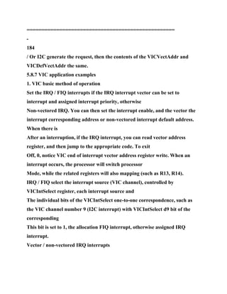 ==================================================
-
184
/ Or I2C generate the request, then the contents of the VICVectAddr and
VICDefVectAddr the same.
5.8.7 VIC application examples
1. VIC basic method of operation
Set the IRQ / FIQ interrupts if the IRQ interrupt vector can be set to
interrupt and assigned interrupt priority, otherwise
Non-vectored IRQ. You can then set the interrupt enable, and the vector the
interrupt corresponding address or non-vectored interrupt default address.
When there is
After an interruption, if the IRQ interrupt, you can read vector address
register, and then jump to the appropriate code. To exit
Off, 0, notice VIC end of interrupt vector address register write. When an
interrupt occurs, the processor will switch processor
Mode, while the related registers will also mapping (such as R13, R14).
IRQ / FIQ select the interrupt source (VIC channel), controlled by
VICIntSelect register, each interrupt source and
The individual bits of the VICIntSelect one-to-one correspondence, such as
the VIC channel number 9 (I2C interrupt) with VICIntSelect d9 bit of the
corresponding
This bit is set to 1, the allocation FIQ interrupt, otherwise assigned IRQ
interrupt.
Vector / non-vectored IRQ interrupts
 