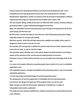 Second, improve the development efficiency and shorten the development cycle. In the
embedded real-time operating system environment, the development of a complex
Miscellaneous applications, usually in accordance with the principle of decoupling in software
engineering entire program is decomposed into multiple tasks module. Each
The task modules debug, modify almost does not affect the other modules. Business software
generally provides a a good multitasking debugging environment.
Again, the embedded real-time operating system, give full play to the potential of 32-bit CPU
multi-tasking. 32 CPU than 8,16
Bit CPU is fast, it would have been to run multi-user, multi-tasking operating system design,
especially suitable for running multi-tasking
Real-time systems. 32-bit CPU will help improve the reliability and stability of the system is
designed to make it easier to do do not crash.
For example, CPU running state is divided into system mode and user mode. Separate system
stack and user stack, as well as real-time to give
CPU operation status, allowing users in the system design from both hardware and software
aspects of the operation of the real-time kernel implementation of insurance
Protection. If you or Taiwan before and after, you can not play to the advantage of the 32-bit
CPU.
In a sense, the computer without an operating system (bare metal) is of no use. In embedded
applications, only
CPU embedded systems, and again embedded into the operating system, is the real computer
embedded applications.
1.3.4 the advantages and disadvantages of real-time operating system
The development of real-time applications in embedded real-time operating system
environment, the design and expansion of the program easier, you do not need
Major changes can add new functionality. Application is divided into a number of
independent tasks module, application
The design process is greatly simplified; fast, reliable processing and are demanding real-time
event. Effective
 