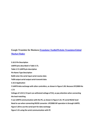 Google Translate for Business:Translator ToolkitWebsite TranslatorGlobal
Market Finder
5.10.2 Pin Description
UART0 pins described in Table 5.71.
Table 5.71 UART0 pin description
Pin Name Type Description
RxD0 enter the serial input serial receive data
TxD0 output serial output serial transmit data
5.10.3 Application
� UART0 data exchange with other controllers, as shown in Figure 5.30. Because LPC2000 the
I / O
Voltage of 3.3V (I / O port can withstand voltage of 5V), so pay attention when connecting
the level matching.
� use UART0 communication with the PC, as shown in Figure 5.31. PC serial RS232 level
Need to use when connecting RS232 converter. LPC2000 ISP operation is through UART0.
Figure 5.30 to use the serial port for data exchange
Figure 5.31 using the serial communication with PC
 