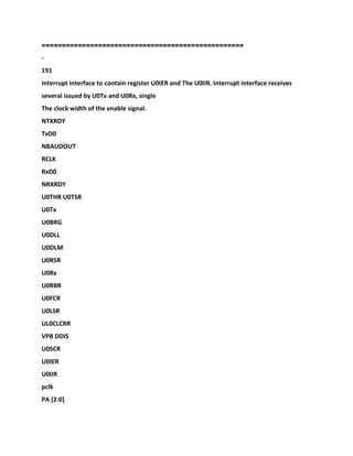 ==================================================
-
191
Interrupt interface to contain register U0IER and The U0IIR. Interrupt interface receives
several issued by U0Tx and U0Rx, single
The clock width of the enable signal.
NTXRDY
TxD0
NBAUDOUT
RCLK
RxD0
NRXRDY
U0THR U0TSR
U0Tx
U0BRG
U0DLL
U0DLM
U0RSR
U0Rx
U0RBR
U0FCR
U0LSR
UL0CLCRR
VPB DDIS
U0SCR
U0IER
U0IIR
pclk
PA [2:0]
 