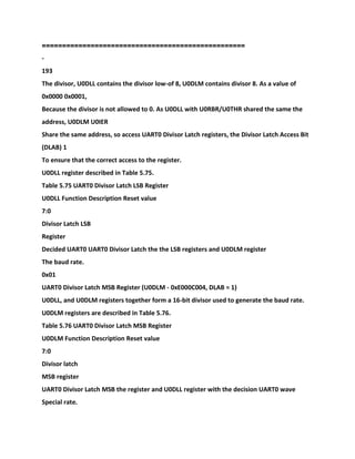 ==================================================
-
193
The divisor, U0DLL contains the divisor low-of 8, U0DLM contains divisor 8. As a value of
0x0000 0x0001,
Because the divisor is not allowed to 0. As U0DLL with U0RBR/U0THR shared the same the
address, U0DLM U0IER
Share the same address, so access UART0 Divisor Latch registers, the Divisor Latch Access Bit
(DLAB) 1
To ensure that the correct access to the register.
U0DLL register described in Table 5.75.
Table 5.75 UART0 Divisor Latch LSB Register
U0DLL Function Description Reset value
7:0
Divisor Latch LSB
Register
Decided UART0 UART0 Divisor Latch the the LSB registers and U0DLM register
The baud rate.
0x01
UART0 Divisor Latch MSB Register (U0DLM - 0xE000C004, DLAB = 1)
U0DLL, and U0DLM registers together form a 16-bit divisor used to generate the baud rate.
U0DLM registers are described in Table 5.76.
Table 5.76 UART0 Divisor Latch MSB Register
U0DLM Function Description Reset value
7:0
Divisor latch
MSB register
UART0 Divisor Latch MSB the register and U0DLL register with the decision UART0 wave
Special rate.
 