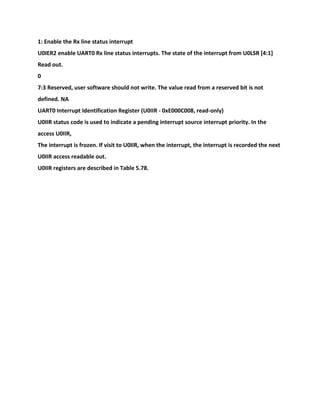 1: Enable the Rx line status interrupt
U0IER2 enable UART0 Rx line status interrupts. The state of the interrupt from U0LSR [4:1]
Read out.
0
7:3 Reserved, user software should not write. The value read from a reserved bit is not
defined. NA
UART0 Interrupt Identification Register (U0IIR - 0xE000C008, read-only)
U0IIR status code is used to indicate a pending interrupt source interrupt priority. In the
access U0IIR,
The interrupt is frozen. If visit to U0IIR, when the interrupt, the interrupt is recorded the next
U0IIR access readable out.
U0IIR registers are described in Table 5.78.
 
