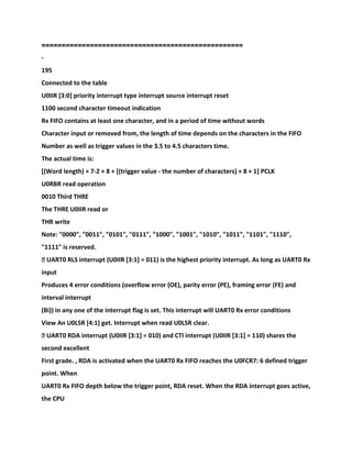 ==================================================
-
195
Connected to the table
U0IIR [3:0] priority interrupt type interrupt source interrupt reset
1100 second character timeout indication
Rx FIFO contains at least one character, and in a period of time without words
Character input or removed from, the length of time depends on the characters in the FIFO
Number as well as trigger values in the 3.5 to 4.5 characters time.
The actual time is:
[(Word length) × 7-2 × 8 + [(trigger value - the number of characters) × 8 + 1] PCLK
U0RBR read operation
0010 Third THRE
The THRE U0IIR read or
THR write
Note: "0000", "0011", "0101", "0111", "1000", "1001", "1010", "1011", "1101", "1110",
"1111" is reserved.
� UART0 RLS interrupt (U0IIR [3:1] = 011) is the highest priority interrupt. As long as UART0 Rx
input
Produces 4 error conditions (overflow error (OE), parity error (PE), framing error (FE) and
interval interrupt
(Bi)) in any one of the interrupt flag is set. This interrupt will UART0 Rx error conditions
View An U0LSR [4:1] get. Interrupt when read U0LSR clear.
� UART0 RDA interrupt (U0IIR [3:1] = 010) and CTI interrupt (U0IIR [3:1] = 110) shares the
second excellent
First grade. , RDA is activated when the UART0 Rx FIFO reaches the U0FCR7: 6 defined trigger
point. When
UART0 Rx FIFO depth below the trigger point, RDA reset. When the RDA interrupt goes active,
the CPU
 