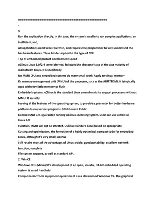 ==================================================
-
9
Run the application directly. In this case, the system is unable to run complex applications, or
inefficient, and,
All applications need to be rewritten, and requires the programmer to fully understand the
hardware features. These hinder applied to this type of CPU
Top of embedded product development speed.
uClinux Linux 2.0/2.4 kernel derived, followed the characteristics of the vast majority of
mainstream Linux. It is specifically
No MMU CPU and embedded systems do many small work. Apply to virtual memory
Or memory management unit (MMU) of the processor, such as the ARM7TDMI. It is typically
used with very little memory or Flash
Embedded systems. uClinux is the standard Linux amendments to support processors without
MMU. It security
Leaving all the features of the operating system, to provide a guarantee for better hardware
platform to run various programs. GNU General Public
License (GNU GPL) guarantee running uClinux operating system, users can use almost all
Linux API
Function, MMU will not be affected. UClinux standard Linux based on appropriate
Cutting and optimization, the formation of a highly optimized, compact code for embedded
Linux, although it's very small, uClinux
Still retains most of the advantages of Linux: stable, good portability, excellent network
function, complete
File system support, as well as standard API.
2. Win CE
Windows CE is Microsoft's development of an open, scalable, 32-bit embedded operating
system is based handheld
Computer electronic equipment operation. It is a a streamlined Windows 95. The graphical
 