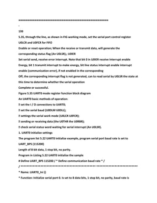 ==================================================
-
199
5.35, through the line, as shown in FIG working mode, set the serial port control register
U0LCR and U0FCR for FIFO
Enable or reset operation; When the receive or transmit data, will generate the
corresponding status flag (An U0LSR),; U0IER
Set serial send, receive error interrupt. Note that bit 0 in U0IER receive interrupt enable
Energy, bit 1 transmit interrupt to make energy, bit line status interrupt enable interrupt
enable (communication error), if not enabled in the corresponding
Off, the corresponding interrupt flag is not generated, can to read serial by U0LSR the state at
this time to determine whether the serial operation
Complete or successful.
Figure 5.35 UART0 mode register function block diagram
An UART0 basic methods of operation:
� set the I / O connections to UART0;
� set the serial baud (U0DLM U0DLL);
� settings the serial work mode (U0LCR U0FCR);
� sending or receiving data (the U0THR the U0RBR);
� check serial status word waiting for serial interrupt (An U0LSR).
1. UART0 initialize settings
The program list 5.22 UART0 initialize example, program serial port baud rate is set to
UART_BPS (115200)
Length of 8-bit data, 1 stop bit, no parity.
Program in Listing 5.22 UART0 initialize the sample
# Define UART_BPS 115200 / * Define communication baud rate * /
/ ************************************************* ***************************
* Name: UART0_Ini ()
* Function: Initialize serial port 0. Is set to 8 data bits, 1 stop bit, no parity, baud rate is
 