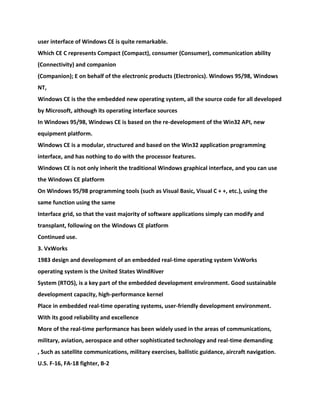 user interface of Windows CE is quite remarkable.
Which CE C represents Compact (Compact), consumer (Consumer), communication ability
(Connectivity) and companion
(Companion); E on behalf of the electronic products (Electronics). Windows 95/98, Windows
NT,
Windows CE is the the embedded new operating system, all the source code for all developed
by Microsoft, although its operating interface sources
In Windows 95/98, Windows CE is based on the re-development of the Win32 API, new
equipment platform.
Windows CE is a modular, structured and based on the Win32 application programming
interface, and has nothing to do with the processor features.
Windows CE is not only inherit the traditional Windows graphical interface, and you can use
the Windows CE platform
On Windows 95/98 programming tools (such as Visual Basic, Visual C + +, etc.), using the
same function using the same
Interface grid, so that the vast majority of software applications simply can modify and
transplant, following on the Windows CE platform
Continued use.
3. VxWorks
1983 design and development of an embedded real-time operating system VxWorks
operating system is the United States WindRiver
System (RTOS), is a key part of the embedded development environment. Good sustainable
development capacity, high-performance kernel
Place in embedded real-time operating systems, user-friendly development environment.
With its good reliability and excellence
More of the real-time performance has been widely used in the areas of communications,
military, aviation, aerospace and other sophisticated technology and real-time demanding
, Such as satellite communications, military exercises, ballistic guidance, aircraft navigation.
U.S. F-16, FA-18 fighter, B-2
 