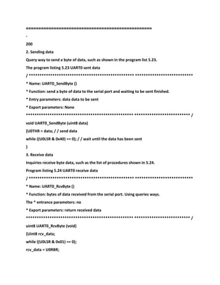 ==================================================
-
200
2. Sending data
Query way to send a byte of data, such as shown in the program list 5.23.
The program listing 5.23 UART0 sent data
/ ************************************************* ***************************
* Name: UART0_SendByte ()
* Function: send a byte of data to the serial port and waiting to be sent finished.
* Entry parameters: data data to be sent
* Export parameters: None
************************************************** ************************** /
void UART0_SendByte (uint8 data)
{U0THR = data; / / send data
while ((U0LSR & 0x40) == 0); / / wait until the data has been sent
}
3. Receive data
Inquiries receive byte data, such as the list of procedures shown in 5.24.
Program listing 5.24 UART0 receive data
/ ************************************************* ***************************
* Name: UART0_RcvByte ()
* Function: bytes of data received from the serial port. Using queries ways.
The * entrance parameters: no
* Export parameters: return received data
************************************************** ************************** /
uint8 UART0_RcvByte (void)
{Uint8 rcv_data;
while ((U0LSR & 0x01) == 0);
rcv_data = U0RBR;
 