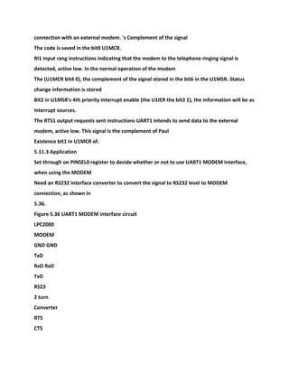 connection with an external modem. 's Complement of the signal
The code is saved in the bit0 U1MCR.
RI1 input rang instructions indicating that the modem to the telephone ringing signal is
detected, active low. In the normal operation of the modem
The (U1MCR bit4 0), the complement of the signal stored in the bit6 in the U1MSR. Status
change information is stored
Bit2 in U1MSR's 4th priority interrupt enable (the U1IER the bit3 1), the information will be as
Interrupt sources.
The RTS1 output requests sent instructions UART1 intends to send data to the external
modem, active low. This signal is the complement of Paul
Existence bit1 in U1MCR of.
5.11.3 Application
Set through on PINSEL0 register to decide whether or not to use UART1 MODEM interface,
when using the MODEM
Need an RS232 interface converter to convert the signal to RS232 level to MODEM
connection, as shown in
5.36.
Figure 5.36 UART1 MODEM interface circuit
LPC2000
MODEM
GND GND
TxD
RxD RxD
TxD
RS23
2 turn
Converter
RTS
CTS
 