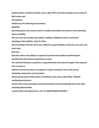 Stealth bomber and Patriot missiles, even in April 1997 on the Mars landing on the surface of
Mars probe used
The VxWorks.
VxWorks has the following characteristics:
Reliability
Operating system users want to work in a stable and reliable environment, so the operating
system reliability
The user must first consider the problem. Stability, reliability has been a prominent
advantage of the VxWorks. Since for China
Since the lifting of the ban of the sale, VxWorks its good reliability in China has won more and
more users.
Real-time
Real-time refers to the ability to respond to functional and capable of performing the
specified time limit external asynchronous events.
The real-time intensity is to perform a required function and make the length of the response
time to measure.
VxWorks real-time has done a very good, its system overhead is very small, process
scheduling, interprocess communication,
Off processing system utility concise and effective, they cause a short delay. VxWorks
multitasking mechanism
Control tasks using a preemptive priority (Preemptive Priority Scheduling) and round-robin
scheduling (Round-Robin
Luminary Micro Development Co., Ltd. Tel: (020) 38730916 38730917
 