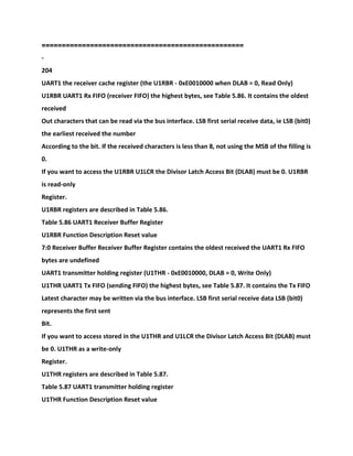 ==================================================
-
204
UART1 the receiver cache register (the U1RBR - 0xE0010000 when DLAB = 0, Read Only)
U1RBR UART1 Rx FIFO (receiver FIFO) the highest bytes, see Table 5.86. It contains the oldest
received
Out characters that can be read via the bus interface. LSB first serial receive data, ie LSB (bit0)
the earliest received the number
According to the bit. If the received characters is less than 8, not using the MSB of the filling is
0.
If you want to access the U1RBR U1LCR the Divisor Latch Access Bit (DLAB) must be 0. U1RBR
is read-only
Register.
U1RBR registers are described in Table 5.86.
Table 5.86 UART1 Receiver Buffer Register
U1RBR Function Description Reset value
7:0 Receiver Buffer Receiver Buffer Register contains the oldest received the UART1 Rx FIFO
bytes are undefined
UART1 transmitter holding register (U1THR - 0xE0010000, DLAB = 0, Write Only)
U1THR UART1 Tx FIFO (sending FIFO) the highest bytes, see Table 5.87. It contains the Tx FIFO
Latest character may be written via the bus interface. LSB first serial receive data LSB (bit0)
represents the first sent
Bit.
If you want to access stored in the U1THR and U1LCR the Divisor Latch Access Bit (DLAB) must
be 0. U1THR as a write-only
Register.
U1THR registers are described in Table 5.87.
Table 5.87 UART1 transmitter holding register
U1THR Function Description Reset value
 