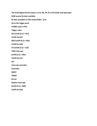 The 0110 highest Rx line status / error OE, PE, FE or BI U1LSR read operation
0100 second Rx data available
Rx data available or FIFO mode (FCR0 = 1) to
Up to the trigger point
U1RBR read or FIFO
Trigger value
RLS (U1IIR [3:1] = 011)
U1IER the bit2
RDA (U1IIR [3:1] = 010)
U1IER the bit0
CTI (U1IIR [3:1] = 110)
THRE interrupt
(U1IIR [3:1] = 001)
U1IER the bit1
VIC
Interrupt controller
Controller
ARM7
TDMIS
Kernel
Modem interrupt
(U1IIR [3:1] = 000)
U1IER the bit3
 