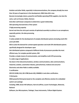 Aviation and other fields, especially in telecommunications, the company already has more
than 10 years of experience in the development, ENEA Data AB is now
Become increasingly mature, powerful and flexible operating RTOS suppliers, but also the
same, such as Ericsson, Nokia, Siemens
And other well-known companies to determine a good relationship.
OSE operating characteristics of the system
� high processing capacity
Kernel real-time the strict part consists of optimized assembly to achieve to use semaphores
especially pointer, the data processing
Very fast.
� really suitable for the development of complex distributed systems (including multi-CPU
and multi-DSP)
OSE to solve the demand for uninterrupted operation and multi-CPU distributed systems
specifically designed for developers open
Hair distributed systems composed of different kinds of processors provides the most
efficient way. For complex parallel system, OSE
Provides a simple means of communication, and simplifies multi-CPU processing.
� a wide range of applications
Has been in the telecommunications, wireless communications, data communications,
industrial, aviation, automotive industry, petrochemical, medical and consumer
Electronics and other fields is widely available.
� certification
OSE IEC 61508, SIL3, DO-178B (levels AD), EN60601-4 and other certification.
� third party
ENEA powerful third party based on the complete and effective solution for embedded
system user package
Including: ARM, Green Hill Software, Harris & Jeffries, Lucent Technologies, Motorola,
Rational
Software, Sun Microsystems, Telelogic, Texas Instruments, Trillium Digital System.
 