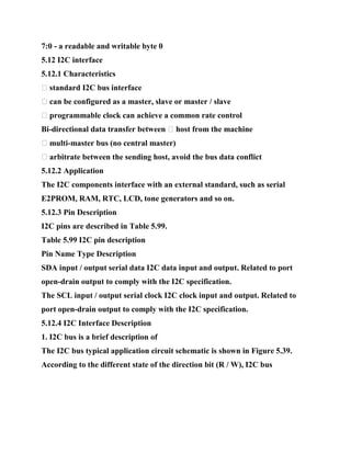7:0 - a readable and writable byte 0
5.12 I2C interface
5.12.1 Characteristics
� standard I2C bus interface
� can be configured as a master, slave or master / slave
� programmable clock can achieve a common rate control
Bi-directional data transfer between � host from the machine
� multi-master bus (no central master)
� arbitrate between the sending host, avoid the bus data conflict
5.12.2 Application
The I2C components interface with an external standard, such as serial
E2PROM, RAM, RTC, LCD, tone generators and so on.
5.12.3 Pin Description
I2C pins are described in Table 5.99.
Table 5.99 I2C pin description
Pin Name Type Description
SDA input / output serial data I2C data input and output. Related to port
open-drain output to comply with the I2C specification.
The SCL input / output serial clock I2C clock input and output. Related to
port open-drain output to comply with the I2C specification.
5.12.4 I2C Interface Description
1. I2C bus is a brief description of
The I2C bus typical application circuit schematic is shown in Figure 5.39.
According to the different state of the direction bit (R / W), I2C bus
 