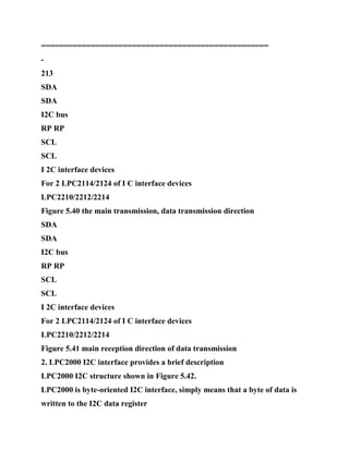 ==================================================
-
213
SDA
SDA
I2C bus
RP RP
SCL
SCL
I 2C interface devices
For 2 LPC2114/2124 of I C interface devices
LPC2210/2212/2214
Figure 5.40 the main transmission, data transmission direction
SDA
SDA
I2C bus
RP RP
SCL
SCL
I 2C interface devices
For 2 LPC2114/2124 of I C interface devices
LPC2210/2212/2214
Figure 5.41 main reception direction of data transmission
2. LPC2000 I2C interface provides a brief description
LPC2000 I2C structure shown in Figure 5.42.
LPC2000 is byte-oriented I2C interface, simply means that a byte of data is
written to the I2C data register
 