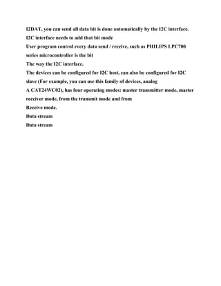 I2DAT, you can send all data bit is done automatically by the I2C interface.
I2C interface needs to add that bit mode
User program control every data send / receive, such as PHILIPS LPC700
series microcontroller is the bit
The way the I2C interface.
The devices can be configured for I2C host, can also be configured for I2C
slave (For example, you can use this family of devices, analog
A CAT24WC02), has four operating modes: master transmitter mode, master
receiver mode, from the transmit mode and from
Receive mode.
Data stream
Data stream
 