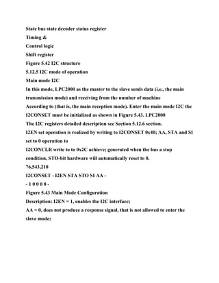 State bus state decoder status register
Timing &
Control logic
Shift register
Figure 5.42 I2C structure
5.12.5 I2C mode of operation
Main mode I2C
In this mode, LPC2000 as the master to the slave sends data (i.e., the main
transmission mode) and receiving from the number of machine
According to (that is, the main reception mode). Enter the main mode I2C the
I2CONSET must be initialized as shown in Figure 5.43. LPC2000
The I2C registers detailed description see Section 5.12.6 section.
I2EN set operation is realized by writing to I2CONSET 0x40; AA, STA and SI
set to 0 operation to
I2CONCLR write to to 0x2C achieve; generated when the bus a stop
condition, STO-bit hardware will automatically reset to 0.
76,543,210
I2CONSET - I2EN STA STO SI AA -
- 1 0 0 0 0 -
Figure 5.43 Main Mode Configuration
Description: I2EN = 1, enables the I2C interface;
AA = 0, does not produce a response signal, that is not allowed to enter the
slave mode;
 