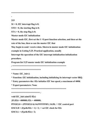 ==================================================
-
215
SI = 0, I2C interrupt flag is 0;
STO = 0, the starting flag is 0;
STA = 0, the stop flag is 0;
Master mode I2C initialization
Master mode I2C, first set the I / O port function selection, and then set the
rate of the bus, then so can the master I2C that
May begin to send / receive data. Shown in master mode I2C initialization
example in Listing 5.25. Practical application, usually
Interrupt the operation of the I2C interrupt initialization initialization
procedure.
Program list 5.25 master mode I2C initialization example
/ *************************************************
***************************
* Name: I2C_Init ()
* Function: I2C initialization, including initializing its interrupt vector IRQ.
* Entry parameters the: fi2c initialize I2C bus speed, a maximum of 400K
* Export parameters: None
**************************************************
************************** /
void I2C_Init (uint32 fi2c)
{If (fi2c> 400000) fi2c = 400000;
PINSEL0 = (PINSEL0 & 0xFFFFFF0F) | 0x50; / / I2C control port
I2SCLH = (Fpclk/fi2c + 1) / 2; / / set I2C clock for fi2c
I2SCLL = (Fpclk/fi2c) / 2;
 