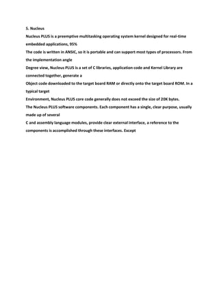 5. Nucleus
Nucleus PLUS is a preemptive multitasking operating system kernel designed for real-time
embedded applications, 95%
The code is written in ANSIC, so it is portable and can support most types of processors. From
the implementation angle
Degree view, Nucleus PLUS is a set of C libraries, application code and Kernel Library are
connected together, generate a
Object code downloaded to the target board RAM or directly onto the target board ROM. In a
typical target
Environment, Nucleus PLUS core code generally does not exceed the size of 20K bytes.
The Nucleus PLUS software components. Each component has a single, clear purpose, usually
made up of several
C and assembly language modules, provide clear external interface, a reference to the
components is accomplished through these interfaces. Except
 
